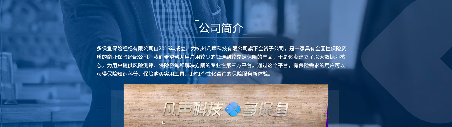 多保魚(yú)保險經(jīng)紀有限公司自2016年成立，為杭州凡聲科技有限公司旗下全資子公司，是一家具有全國性保險資質(zhì)的商業(yè)保險經(jīng)紀公司。我們希望幫助用戶(hù)用較少的錢(qián)選到較充足保障的產(chǎn)品，于是逐漸建立了以大數據為核心，為用戶(hù)提供風(fēng)險測評、保險咨詢(xún)和解決方案的專(zhuān)業(yè)性第三方平臺。通過(guò)這個(gè)平臺，有保險需求的用戶(hù)可以獲得保險知識科普、保險購買(mǎi)實(shí)用工具、1對1個(gè)性化咨詢(xún)的保險服務(wù)新體驗。