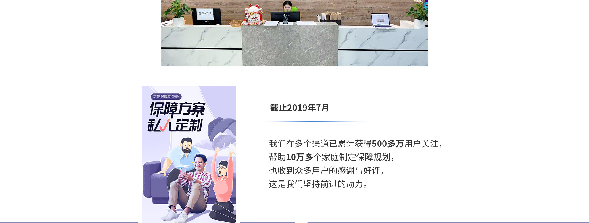 截止2019年7月，我們在多個(gè)渠道已累計獲得500多萬(wàn)用戶(hù)關(guān)注，幫助10萬(wàn)多個(gè)家庭制定保障規劃，也收到眾多用戶(hù)的感謝與好評，這是我們堅持前進(jìn)的動(dòng)力。